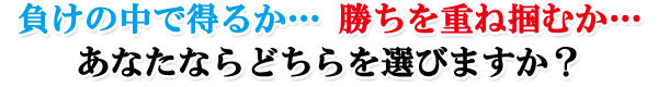 負けの中で得るか…勝ちを重ね掴むか…あなたならどちらを選びますか?